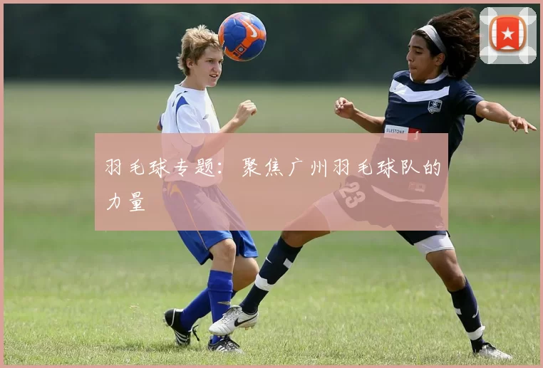 羽毛球专题：聚焦广州羽毛球队的力量