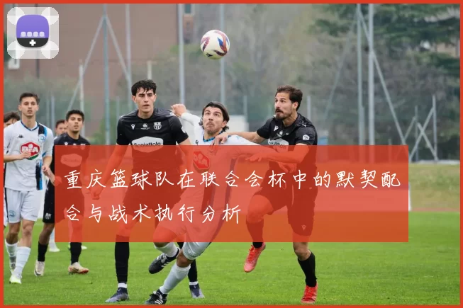 重庆篮球队在联合会杯中的默契配合与战术执行分析