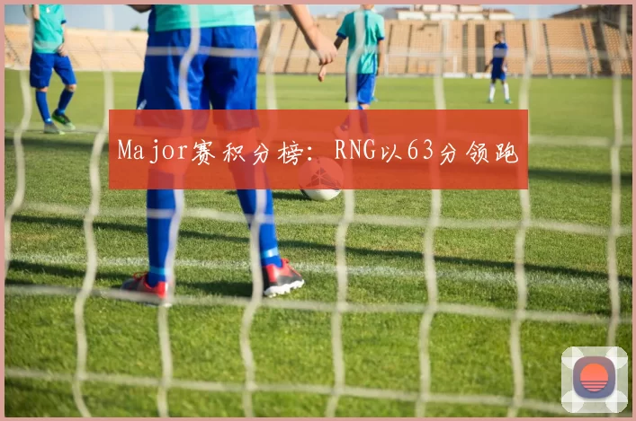 Major赛积分榜：RNG以63分领跑