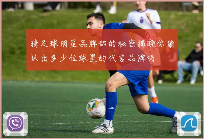 猜足球明星品牌部的秘密揭晓你能认出多少位球星的代言品牌吗