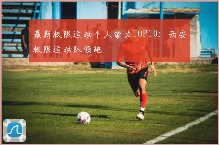 最新极限运动个人能力TOP10：西安极限运动队领跑