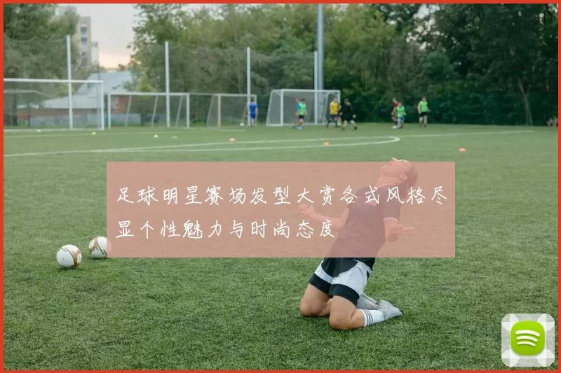 足球明星赛场发型大赏各式风格尽显个性魅力与时尚态度