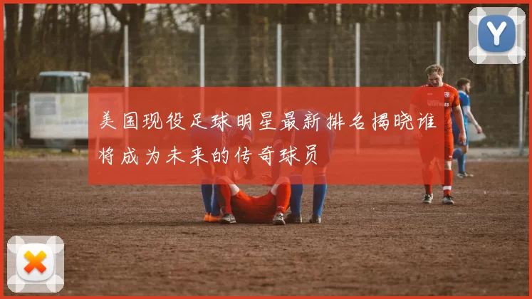 美国现役足球明星最新排名揭晓谁将成为未来的传奇球员