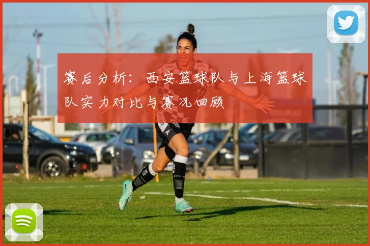 赛后分析：西安篮球队与上海篮球队实力对比与赛况回顾
