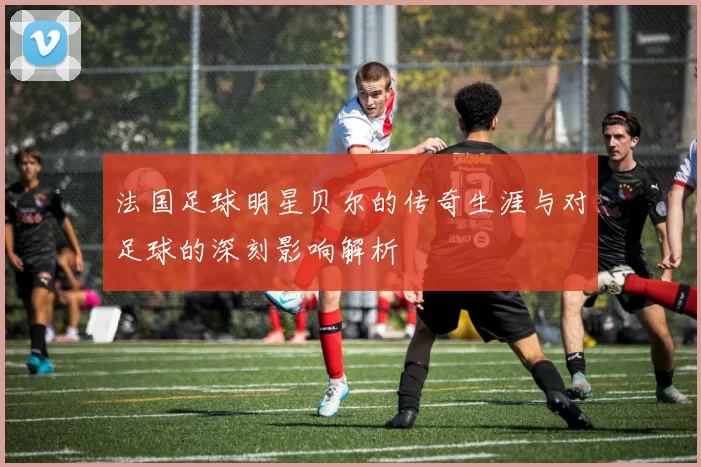 法国足球明星贝尔的传奇生涯与对足球的深刻影响解析