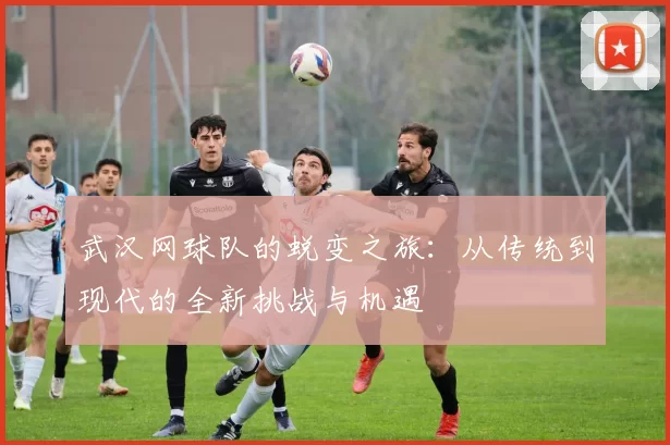 武汉网球队的蜕变之旅：从传统到现代的全新挑战与机遇