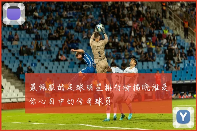 最佩服的足球明星排行榜揭晓谁是你心目中的传奇球员