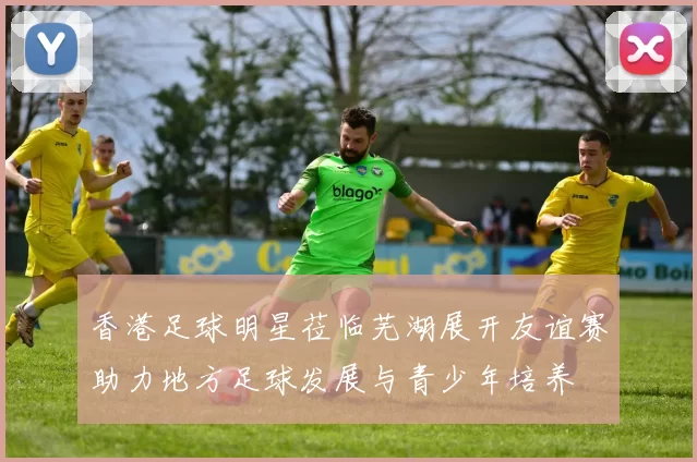 香港足球明星莅临芜湖展开友谊赛助力地方足球发展与青少年培养